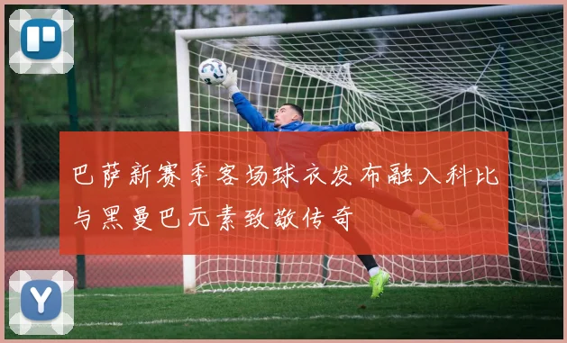 巴萨新赛季客场球衣发布融入科比与黑曼巴元素致敬传奇