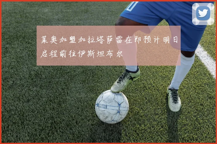 莱奥加盟加拉塔萨雷在即预计明日启程前往伊斯坦布尔