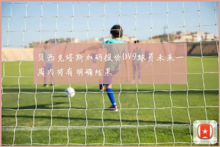 贝西克塔斯加码报价DV9球员未来一周内将有明确结果