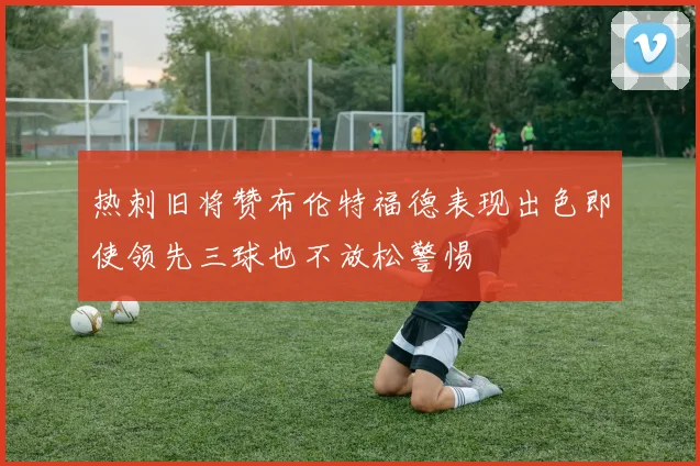 热刺旧将赞布伦特福德表现出色即使领先三球也不放松警惕