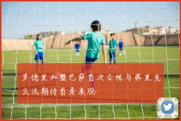 罗德里加盟巴萨首次合练与弗里克交流期待首秀表现