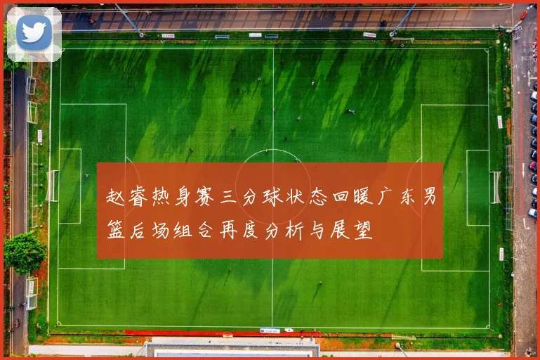 赵睿热身赛三分球状态回暖广东男篮后场组合再度分析与展望