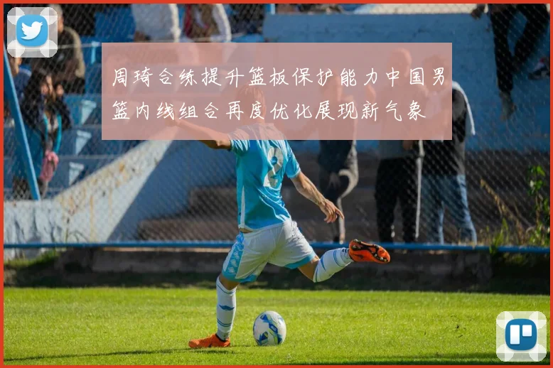 周琦合练提升篮板保护能力中国男篮内线组合再度优化展现新气象
