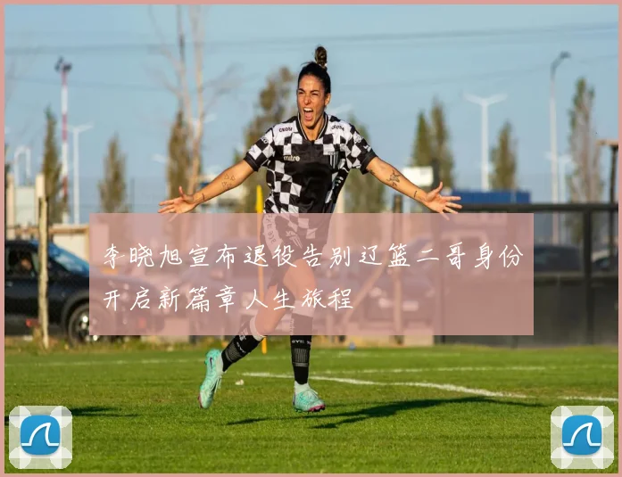 李晓旭宣布退役告别辽篮二哥身份开启新篇章人生旅程
