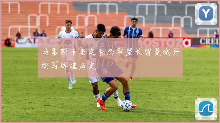 马雷斯卡坚定表态希望长留曼城并续写辉煌历史