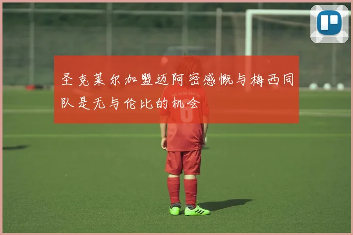 圣克莱尔加盟迈阿密感慨与梅西同队是无与伦比的机会