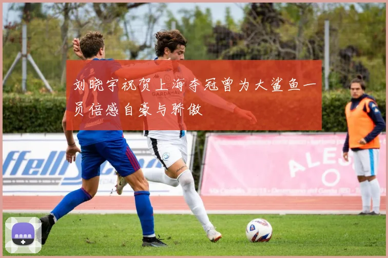 刘晓宇祝贺上海夺冠曾为大鲨鱼一员倍感自豪与骄傲