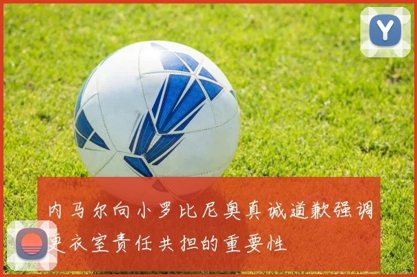 内马尔向小罗比尼奥真诚道歉强调更衣室责任共担的重要性