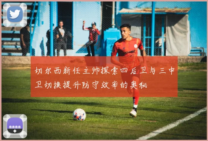 切尔西新任主帅探索四后卫与三中卫切换提升防守效率的奥秘
