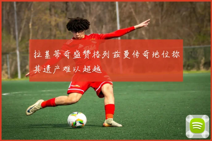 拉基蒂奇盛赞格列兹曼传奇地位称其遗产难以超越