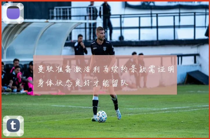曼联准备激活利马续约条款需证明身体状态良好才能留队