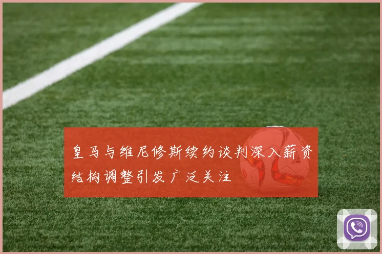 皇马与维尼修斯续约谈判深入薪资结构调整引发广泛关注