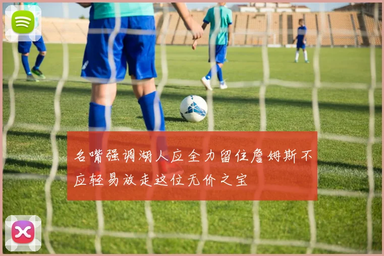 名嘴强调湖人应全力留住詹姆斯不应轻易放走这位无价之宝