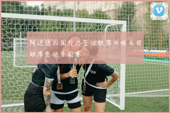 阿连德因国外办签证缺席训练或将缺席首场季前赛