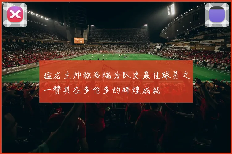 猛龙主帅称洛瑞为队史最佳球员之一赞其在多伦多的辉煌成就