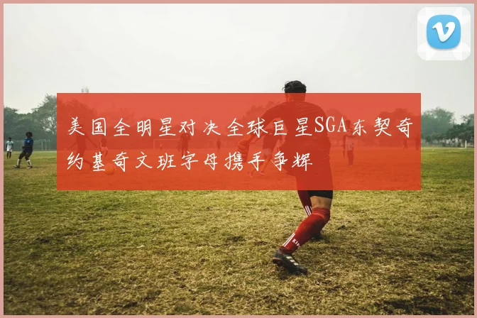 美国全明星对决全球巨星SGA东契奇约基奇文班字母携手争辉