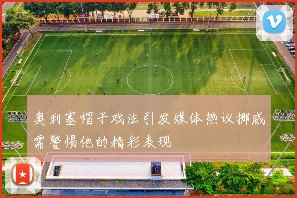 奥利塞帽子戏法引发媒体热议挪威需警惕他的精彩表现