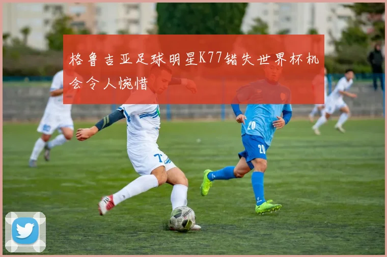 格鲁吉亚足球明星K77错失世界杯机会令人惋惜
