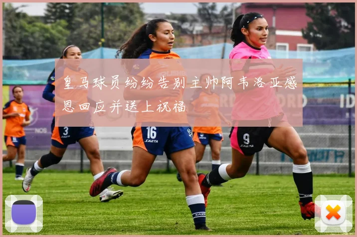 皇马球员纷纷告别主帅阿韦洛亚感恩回应并送上祝福