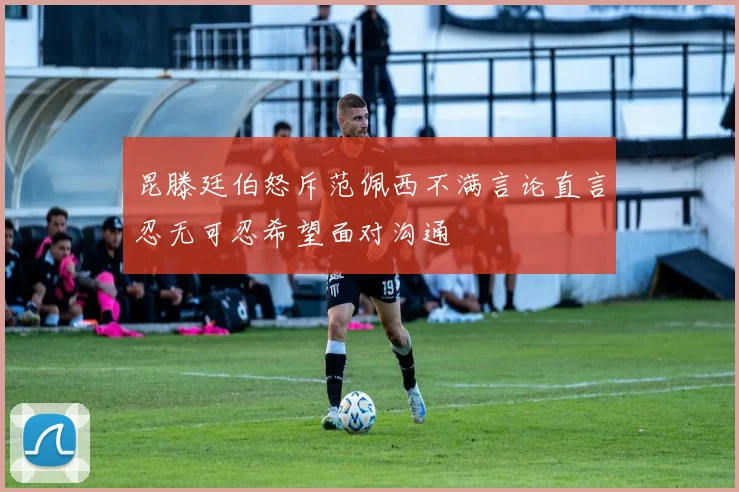 昆滕廷伯怒斥范佩西不满言论直言忍无可忍希望面对沟通