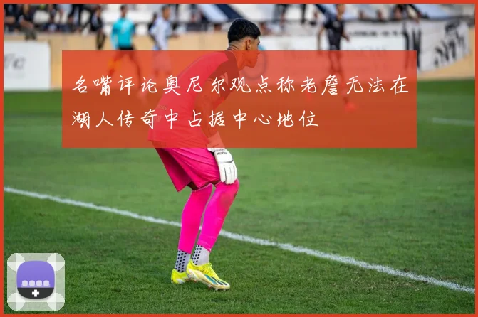 名嘴评论奥尼尔观点称老詹无法在湖人传奇中占据中心地位