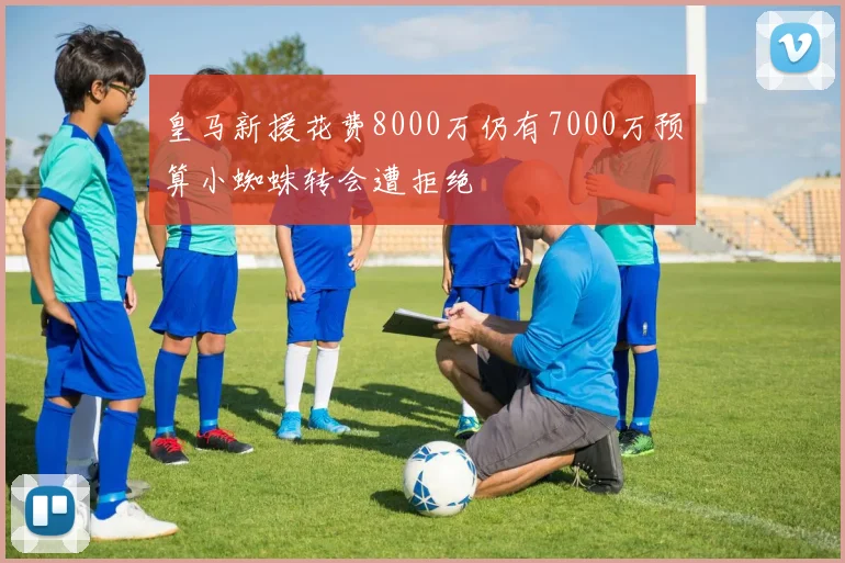 皇马新援花费8000万仍有7000万预算小蜘蛛转会遭拒绝