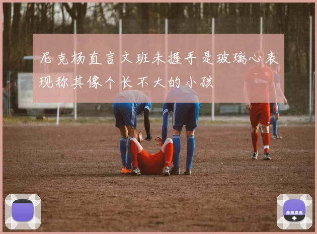 尼克杨直言文班未握手是玻璃心表现称其像个长不大的小孩