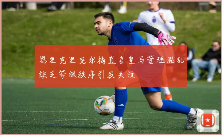 恩里克里克尔梅直言皇马管理混乱缺乏等级秩序引发关注
