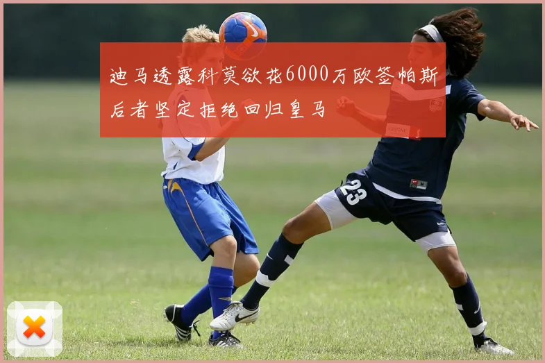 迪马透露科莫欲花6000万欧签帕斯后者坚定拒绝回归皇马