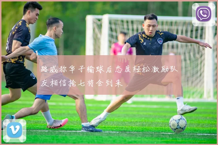 路威称华子输球后态度轻松激励队友相信抢七将会到来
