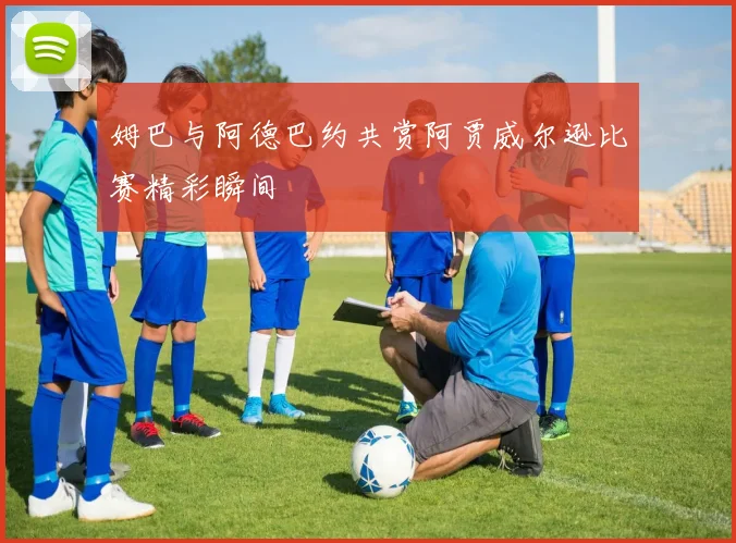 姆巴与阿德巴约共赏阿贾威尔逊比赛精彩瞬间