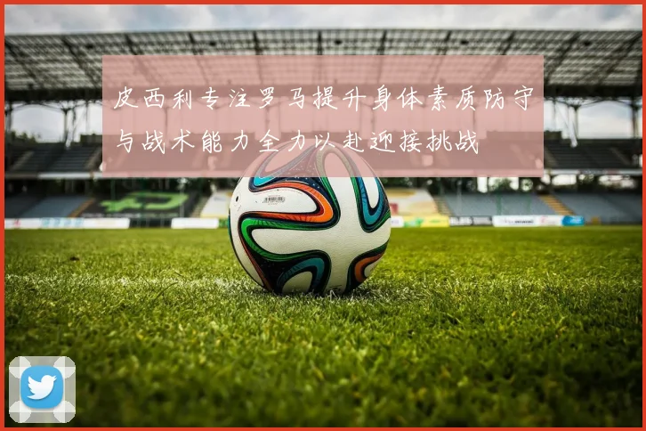 皮西利专注罗马提升身体素质防守与战术能力全力以赴迎接挑战