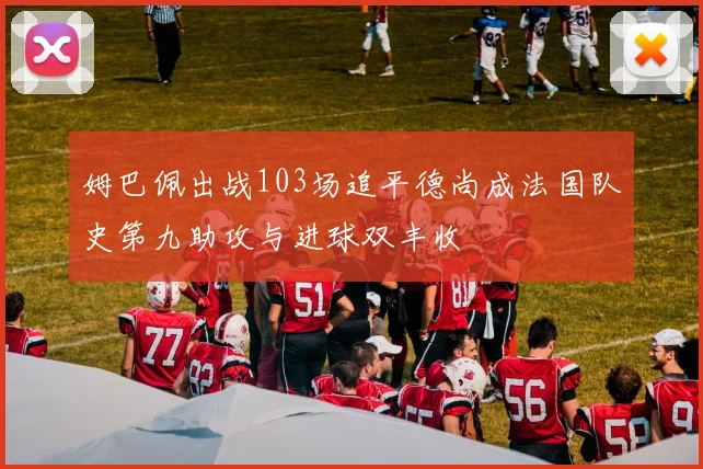 姆巴佩出战103场追平德尚成法国队史第九助攻与进球双丰收