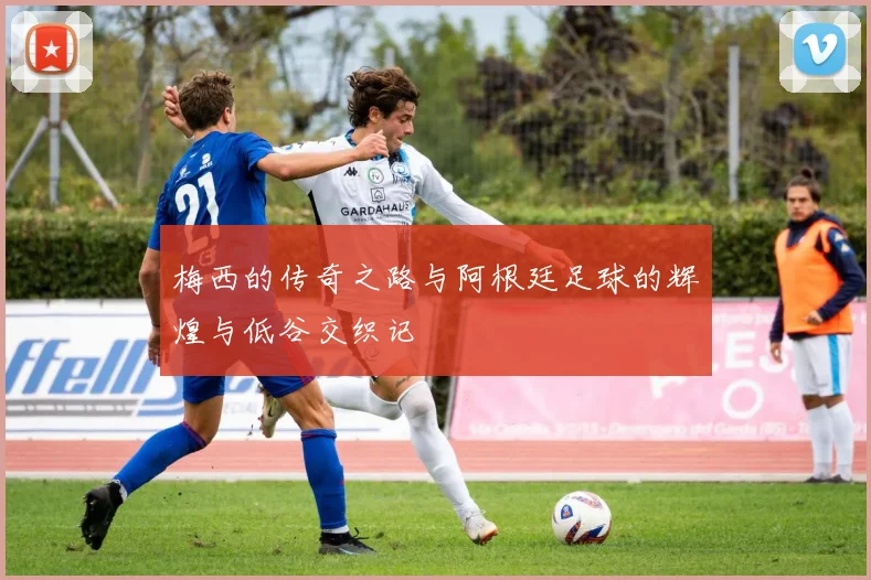 梅西的传奇之路与阿根廷足球的辉煌与低谷交织记