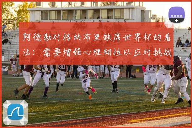 阿德勒对格纳布里缺席世界杯的看法：需要增强心理韧性以应对挑战