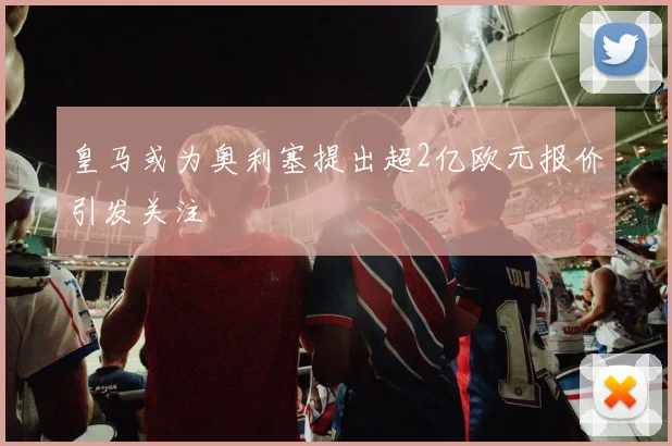 皇马或为奥利塞提出超2亿欧元报价引发关注